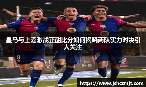 皇马与上港激战正酣比分如何揭晓两队实力对决引人关注