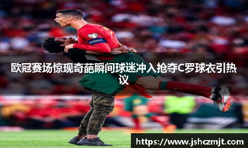 欧冠赛场惊现奇葩瞬间球迷冲入抢夺C罗球衣引热议