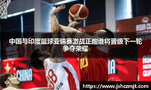 中国与印度篮球亚锦赛激战正酣谁将晋级下一轮争夺荣耀
