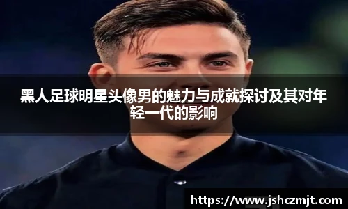 黑人足球明星头像男的魅力与成就探讨及其对年轻一代的影响